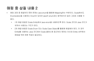 매핑 중 삽질 내용 2
• 매핑 과정 중 해결하지 못한 문제는 java enum을 활용해 Mapping하는 부분이다. Scala에서도
Enumeration을 사용하는 Enum이 있지만 java의 enum과는 동작방식이 달라 그대로 사용할 수
없다.
• 1차 해결 방법은 Scala Entity에서 java enum을 사용하도록 한다. Scala 코드와 Java 코드가
섞여서 사용되는 구조가 된다.
• 2차 해결 방법은 Scala Enum 또는 Scala Case Object를 활용해 해결해야 한다. 이 경우
Entity를 사용하는 Java 코드에서 Scala 클래스에 접근하지 못하는 이슈와 Entity 내부에서
매핑을 위한 변환 작업이 필요하다.
 