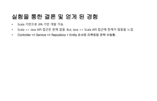 실험을 통한 결론 및 얻게 된 경험
• Scala 기반으로 JPA 기반 개발 가능.
• Scala => Java API 접근은 문제 없음. But, Java => Scala API 접근에 한계가 많음을 느낌.
• Controller => Service => Repository + Entity 순서로 리팩토링 전략 수립함.
 
