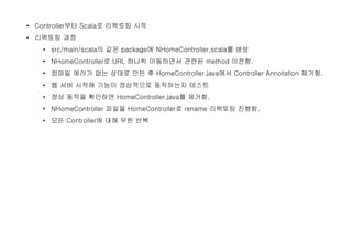 • Controller부터 Scala로 리팩토링 시작
• 리팩토링 과정
• src/main/scala의 같은 package에 NHomeController.scala를 생성
• NHomeController로 URL 하나씩 이동하면서 관련된 method 이전함.
• 컴파일 에러가 없는 상태로 만든 후 HomeController.java에서 Controller Annotation 제거함.
• 웹 서버 시작해 기능이 정상적으로 동작하는지 테스트
• 정상 동작을 확인하면 HomeController.java를 제거함.
• NHomeController 파일을 HomeController로 rename 리팩토링 진행함.
• 모든 Controller에 대해 무한 반복
 