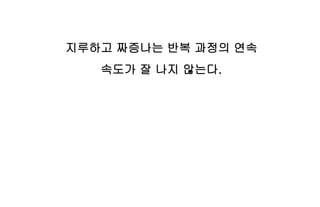 지루하고 짜증나는 반복 과정의 연속
속도가 잘 나지 않는다.
 