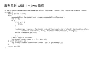 private String sendMessageToFacebook(SocialUser loginUser, String link, String receiverId, String
message) {
String postId = null;
try {
FacebookClient facebookClient = createFacebookClient(loginUser);
int i = 0;
do {
if (i > 2) {
break;
}
FacebookType response = facebookClient.publish(receiverId + "/feed", FacebookType.class,
Parameter.with("link", link), Parameter.with("message", message));
postId = response.getId();
i++;
} while (postId == null);
log.debug("connect post id : {}", postId);
} catch (Throwable e) {
log.error("Facebook Connection Failed : {}", e.getMessage());
}
return postId;
}
리팩토링 사례 1 – java 코드
 