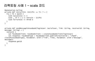 @annotation.tailrec
private def retry[T](n: Int)(fn: => T): T = {
Try { fn } match {
case Success(x) => x
case _ if n > 1 => retry(n - 1)(fn)
case Failure(e) => throw e
}
}
리팩토링 사례 1 – scala 코드
private def sendMessageToFacebook(loginUser: SocialUser, link: String, receiverId: String,
message: String) = {
retry(3) {
val facebookClient: FacebookClient = createFacebookClient(loginUser)
val response: FacebookType = facebookClient.publish(receiverId + "/feed",
classOf[FacebookType], Parameter.`with`("link", link), Parameter.`with`("message",
message))
response.getId
}
}
 