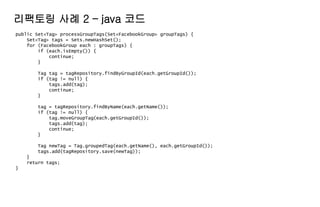 public Set<Tag> processGroupTags(Set<FacebookGroup> groupTags) {
Set<Tag> tags = Sets.newHashSet();
for (FacebookGroup each : groupTags) {
if (each.isEmpty()) {
continue;
}
Tag tag = tagRepository.findByGroupId(each.getGroupId());
if (tag != null) {
tags.add(tag);
continue;
}
tag = tagRepository.findByName(each.getName());
if (tag != null) {
tag.moveGroupTag(each.getGroupId());
tags.add(tag);
continue;
}
Tag newTag = Tag.groupedTag(each.getName(), each.getGroupId());
tags.add(tagRepository.save(newTag));
}
return tags;
}
리팩토링 사례 2 – java 코드
 