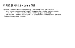Option(tagRepository.findByGroupId(facebookGroup.getGroupId))
.orElse(Option(tagRepository.findByName(facebookGroup.getName))
.map(t => t.moveGroupTag(facebookGroup.getGroupId)))
.getOrElse(tagRepository.save(Tag.groupedTag(facebookGroup.getName,
facebookGroup.getGroupId)))
리팩토링 사례 2 – scala 코드
 