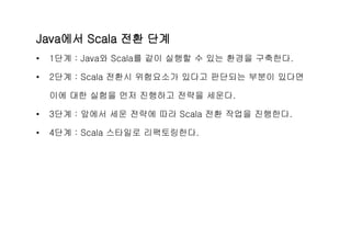 Java에서 Scala 전환 단계
• 1단계 : Java와 Scala를 같이 실행할 수 있는 환경을 구축한다.
• 2단계 : Scala 전환시 위험요소가 있다고 판단되는 부분이 있다면
이에 대한 실험을 먼저 진행하고 전략을 세운다.
• 3단계 : 앞에서 세운 전략에 따라 Scala 전환 작업을 진행한다.
• 4단계 : Scala 스타일로 리팩토링한다.
 