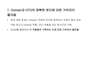 1. Domain과 DTO의 명확한 분리에 대한 거부감이
줄어듦
• 현재 개발 추세는 Domain 객체와 DTO에 중복되는 부분이 많아 자바
객체 하나가 Domain 역할, DTO 역할을 하는 방식으로 구현.
• Scala를 활용하면 각 역할별로 구현하는 것에 대한 거부감이 줄어듦
 