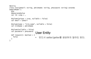 @Entity
class User(pEmail: String, pNickName: String, pPassword: String) extends
DomainModel {
@Id
@GeneratedValue
var id: Long = _
@Column(unique = true, nullable = false)
val email = pEmail
@Column(name = "nick_name", nullable = false)
val nickName = pNickName
@Column(nullable = false)
val password = pPassword
def isGuest(): Boolean = {
false
}
}
User Entity
• 반드시 setter/getter를 생성하지 않아도 된다.
 