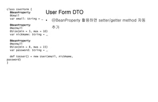 class UserForm {
@BeanProperty
@Email
var email: String = _
@BeanProperty
@NotNull
@Size(min = 3, max = 10)
var nickName: String = _
@BeanProperty
@NotNull
@Size(min = 8, max = 15)
var password: String = _
def toUser() = new User(email, nickName,
password)
}
User Form DTO
• @BeanProperty 활용하면 setter/getter method 자동
추가
 