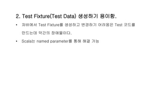 2. Test Fixture(Test Data) 생성하기 용이함.
• 자바에서 Test Fixture를 생성하고 변경하기 어려움은 Test 코드를
만드는데 약간의 장애물이다.
• Scala는 named parameter를 통해 해결 가능
 