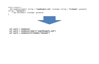trait Fixture {
def aSomeUser(email: String = "some@sample.com", nickname: String = "nickName", password:
String = "password")
= new User(email, nickname, password)
}
val user1 = aSomeUser
val user2 = aSomeUser(email="some2@sample.com")
val user1 = aSomeUser(nickName="newname")
 