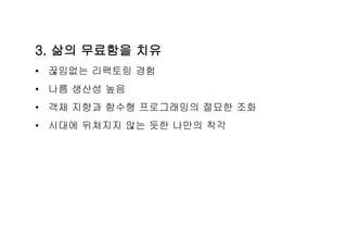 3. 삶의 무료함을 치유
• 끊임없는 리팩토링 경험
• 나름 생산성 높음
• 객체 지향과 함수형 프로그래밍의 절묘한 조화
• 시대에 뒤쳐지지 않는 듯한 나만의 착각
 