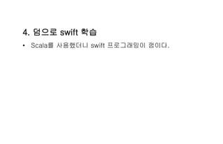 4. 덤으로 swift 학습
• Scala를 사용했더니 swift 프로그래밍이 껌이다.
 