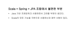 Scala + Spring + JPA 조합에서 불편한 부분
• Java 기반 프레임워크 사용하면서 고려할 부분이 생긴다.
• Scala의 모든 기능을 극한으로 사용하는데 제약 사항이 있다.
 