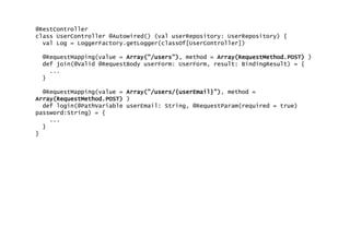 @RestController
class UserController @Autowired() (val userRepository: UserRepository) {
val Log = LoggerFactory.getLogger(classOf[UserController])
@RequestMapping(value = Array("/users"), method = Array(RequestMethod.POST) )
def join(@Valid @RequestBody userForm: UserForm, result: BindingResult) = {
...
}
@RequestMapping(value = Array("/users/{userEmail}"), method =
Array(RequestMethod.POST) )
def login(@PathVariable userEmail: String, @RequestParam(required = true)
password:String) = {
...
}
}
 