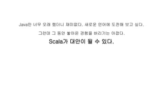 Java만 너무 오래 했더니 재미없다. 새로운 언어에 도전해 보고 싶다.
그런데 그 동안 쌓아온 경험을 버리기는 아깝다.
Scala가 대안이 될 수 있다.
 