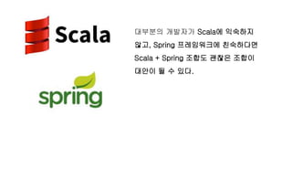 대부분의 개발자가 Scala에 익숙하지
않고, Spring 프레임워크에 친숙하다면
Scala + Spring 조합도 괜찮은 조합이
대안이 될 수 있다.
 