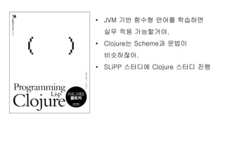 • JVM 기반 함수형 언어를 학습하면
실무 적용 가능할거야.
• Clojure는 Scheme과 문법이
비슷하잖아.
• SLiPP 스터디에 Clojure 스터디 진행
 
