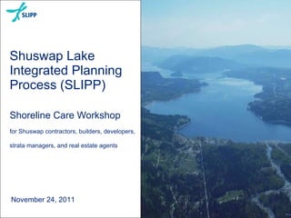 Shuswap Lake Integrated Planning Process (SLIPP) Shoreline Care Workshop for Shuswap contractors, builders, developers, strata managers, and real estate agents November 24, 2011 