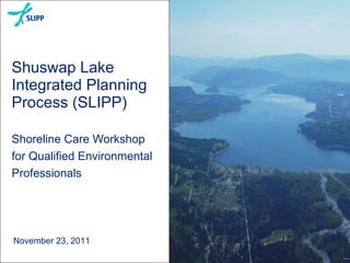 Shuswap Lake
Integrated Planning
Process (SLIPP)
Shoreline Care Workshop
for Qualified Environmental
Professionals
November 23, 2011
 