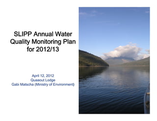  
                    
             
 SLIPP Annual Water
Quality Monitoring Plan
      for 2012/13 
               
                 
                    
           April 12, 2012
          Quaaout Lodge
Gabi Matscha (Ministry of Environment)
 