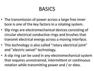 BASICS
• The transmission of power across a large free inner
bore is one of the key factors in a rotating system.
• Slip rings are electromechanical devices consisting of
circular electrical conductive rings and brushes that
transmit electrical energy across a moving interface.
• This technology is also called "rotary electrical joint"
and "electric swivel" technology.
• A slip ring can be used in any electromechanical system
that requires unrestrained, intermittent or continuous
rotation while transmitting power and / or data.
 