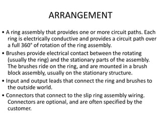 ARRANGEMENT
• A ring assembly that provides one or more circuit paths. Each
ring is electrically conductive and provides a circuit path over
a full 360° of rotation of the ring assembly.
• Brushes provide electrical contact between the rotating
(usually the ring) and the stationary parts of the assembly.
The brushes ride on the ring, and are mounted in a brush
block assembly, usually on the stationary structure.
• Input and output leads that connect the ring and brushes to
the outside world.
• Connectors that connect to the slip ring assembly wiring.
Connectors are optional, and are often specified by the
customer.
 