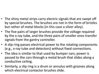 • The shiny metal strips carry electric signals that are swept off
by special brushes. The brushes are not in the form of bristles
but rather of metal blocks (in this case a silver alloy).
• The five pairs of larger brushes provide the voltage required
by the x-ray tube, and the three pairs of smaller ones transfer
signals from the gantry controller.
• A slip ring passes electrical power to the rotating components
(e.g., x-ray tube and detectors) without fixed connections.
• The idea is similar to that used by bumper cars; power is
passed to the cars through a metal brush that slides along a
conductive ceiling.
• Similarly, a slip ring is a drum or annulus with grooves along
which electrical contactor brushes slide.
 
