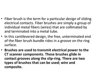 • Fiber brush is the term for a particular design of sliding
electrical contacts. Fiber brushes are simply a group of
individual metal fibers (wires) that are collimated by
and terminated into a metal tube.
• In this cantilevered design, the free, unterminated end
of the fiber brush bundle rides in a groove on the ring
surface.
• Brushes are used to transmit electrical power to the
CT scanner components. These brushes glide in
contact grooves along the slip-ring. There are two
types of brushes that can be used; wire and
composite.
 