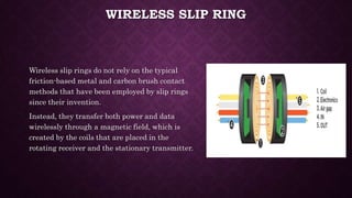 WIRELESS SLIP RING
Wireless slip rings do not rely on the typical
friction-based metal and carbon brush contact
methods that have been employed by slip rings
since their invention.
Instead, they transfer both power and data
wirelessly through a magnetic field, which is
created by the coils that are placed in the
rotating receiver and the stationary transmitter.
 