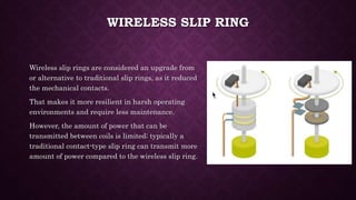 WIRELESS SLIP RING
Wireless slip rings are considered an upgrade from
or alternative to traditional slip rings, as it reduced
the mechanical contacts.
That makes it more resilient in harsh operating
environments and require less maintenance.
However, the amount of power that can be
transmitted between coils is limited; typically a
traditional contact-type slip ring can transmit more
amount of power compared to the wireless slip ring.
 