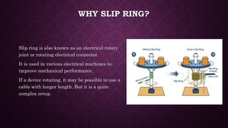 WHY SLIP RING?
Slip ring is also known as an electrical rotary
joint or rotating electrical connector.
It is used in various electrical machines to
improve mechanical performance.
If a device rotating, it may be possible to use a
cable with longer length. But it is a quite
complex setup.
 