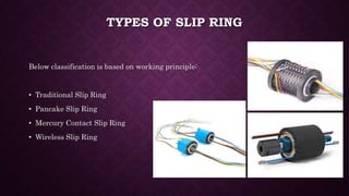 TYPES OF SLIP RING
Below classification is based on working principle:
• Traditional Slip Ring
• Pancake Slip Ring
• Mercury Contact Slip Ring
• Wireless Slip Ring
 