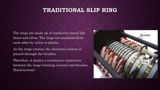 TRADITIONAL SLIP RING
The rings are made up of conductive metal like
brass and silver. The rings are insulated from
each other by nylon or plastic.
As the rings rotates, the electrical current is
passed through the brushes.
Therefore, it makes a continuous connection
between the rings (rotating system) and brushes
(fixed system).
 