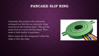 PANCAKE SLIP RING
A pancake slip ring has the conductors
arranged on a flat disc as concentric rings
centered on the rotating shaft. This got the
name from its round and flat shape. That
make it look similar to pancakes.
Other names for this component is flat slip
rings or disc slip rings.
 