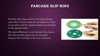 PANCAKE SLIP RING
Pancake slip rings consist of two plates facing
each other. Contact rings are arranged in a circle
on one plate and the spring contacts are attached
to the opposite plate.
The main difference to conventional slip rings is
that the transfer points are not arranged
linearly, but vertically to the axis of rotation.
 