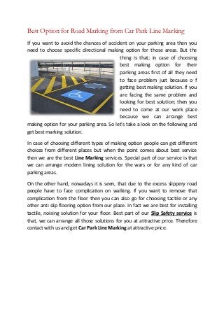 Best Option for Road Marking from Car Park Line Marking
If you want to avoid the chances of accident on your parking area then you
need to choose specific directional making option for those areas. But the
thing is that; in case of choosing
best making option for their
parking areas first of all they need
to face problem just because o f
getting best making solution. If you
are facing the same problem and
looking for best solution; then you
need to come at our work place
because we can arrange best
making option for your parking area. So let’s take a look on the following and
get best marking solution.
In case of choosing different types of making option people can get different
choices from different places but when the point comes about best service
then we are the best Line Marking services. Special part of our service is that
we can arrange modern lining solution for the wars or for any kind of car
parking areas.
On the other hand, nowadays it is seen, that due to the excess slippery road
people have to face complication on walking. If you want to remove that
complication from the floor then you can also go for choosing tactile or any
other anti slip flooring option from our place. In fact we are best for installing
tactile, noising solution for your floor. Best part of our Slip Safety service is
that, we can arrange all those solutions for you at attractive price. Therefore
contact with us and get Car Park Line Marking at attractive price.
 