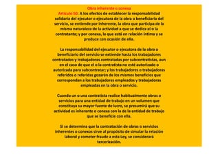 Obra inherente o conexa
Artículo 50. A los efectos de establecer la responsabilidad
solidaria del ejecutor o ejecutora de la obra o beneficiario del
servicio, se entiende por inherente, la obra que participa de la
misma naturaleza de la actividad a que se dedica el o la
contratante; y por conexa, la que está en relación íntima y se
produce con ocasión de ella.
La responsabilidad del ejecutor o ejecutora de la obra o
beneficiario del servicio se extiende hasta los trabajadores
contratados y trabajadoras contratadas por subcontratistas, aun
en el caso de que el o la contratista no esté autorizado o
autorizada para subcontratar; y los trabajadores o trabajadoras
referidos o referidas gozarán de los mismos beneficios que
correspondan a los trabajadores empleados y trabajadoras
empleadas en la obra o servicio.
Cuando un o una contratista realice habitualmente obras o
servicios para una entidad de trabajo en un volumen que
constituya su mayor fuente de lucro, se presumirá que su
actividad es inherente o conexa con la de la entidad de trabajo
que se beneficie con ella.
Si se determina que la contratación de obras o servicios
inherentes o conexos sirve al propósito de simular la relación
laboral y cometer fraude a esta Ley, se considerará
tercerización.
 