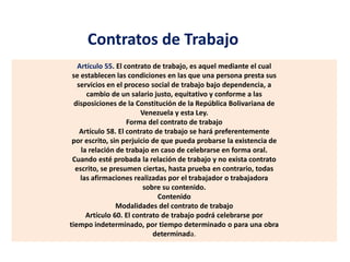 Contratos de Trabajo
Artículo 55. El contrato de trabajo, es aquel mediante el cual
se establecen las condiciones en las que una persona presta sus
servicios en el proceso social de trabajo bajo dependencia, a
cambio de un salario justo, equitativo y conforme a las
disposiciones de la Constitución de la República Bolivariana de
Venezuela y esta Ley.
Forma del contrato de trabajo
Artículo 58. El contrato de trabajo se hará preferentemente
por escrito, sin perjuicio de que pueda probarse la existencia de
la relación de trabajo en caso de celebrarse en forma oral.
Cuando esté probada la relación de trabajo y no exista contrato
escrito, se presumen ciertas, hasta prueba en contrario, todas
las afirmaciones realizadas por el trabajador o trabajadora
sobre su contenido.
Contenido
Modalidades del contrato de trabajo
Artículo 60. El contrato de trabajo podrá celebrarse por
tiempo indeterminado, por tiempo determinado o para una obra
determinada.
 