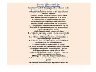 Elementos del Contrato de Trabajo
Contenido del contrato de trabajo
Artículo 59. El contrato de trabajo escrito se extenderá en dos
ejemplares originales, uno de los cuales se entregará al
trabajador o trabajadora, mientras el otro lo conservará el
patrono o la patrona.
El nombre, apellido, cédula de identidad, nacionalidad,
edad, estado civil, domicilio y dirección de las partes.
2. Cuando se trate de personas jurídicas, los datos
correspondientes a su denominación y domicilio y la
identificación de la persona natural que la represente.
3. La denominación del puesto de trabajo o cargo, con una
descripción de los servicios a prestar, que se determinará
con la mayor precisión posible.
4. La fecha de inicio de la relación de trabajo.
5. La indicación expresa del contrato a tiempo indeterminado,
a tiempo determinado o por una obra determinada.
6. La indicación del tiempo de duración, cuando se trate de
un contrato a tiempo determinado.
7. La obra o la labor que deba realizarse, cuando se trate de
un contrato para una obra determinada.
8. La duración de la jornada ordinaria de trabajo.
9. El salario estipulado o la manera de calcularlo y su forma y
lugar de pago, así como los demás beneficios a percibir.
10. El lugar donde deban prestarse los servicios.
11. La mención de las convenciones colectivas o acuerdos
colectivos aplicables, según el caso.
12. El lugar de celebración del contrato de trabajo.
13. Cualesquiera otras estipulaciones lícitas que acuerden las
partes.
14. Los demás establecidos en los reglamentos de esta Ley.
 