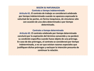 SEGÚN SU NATURALEZA
Contrato a tiempo indeterminado
Artículo 61. El contrato de trabajo se considerará celebrado
por tiempo indeterminado cuando no aparezca expresada la
voluntad de las partes, en forma inequívoca, de vincularse sólo
con ocasión de una obra determinada o por tiempo
determinado.
Contrato a tiempo determinado
Artículo 62. El contrato celebrado por tiempo determinado
concluirá por la expiración del término convenido y no perderá
su condición específica cuando fuese objeto de una prórroga.
En caso de dos prórrogas, el contrato se considerará por tiempo
indeterminado, a no ser que existan razones especiales que
justifiquen dichas prórrogas y excluyan la intención presunta de
continuar la relación.
 