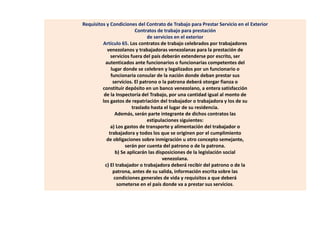 Requisitos y Condiciones del Contrato de Trabajo para Prestar Servicio en el Exterior
Contratos de trabajo para prestación
de servicios en el exterior
Artículo 65. Los contratos de trabajo celebrados por trabajadores
venezolanos y trabajadoras venezolanas para la prestación de
servicios fuera del país deberán extenderse por escrito, ser
autenticados ante funcionarios o funcionarias competentes del
lugar donde se celebren y legalizados por un funcionario o
funcionaria consular de la nación donde deban prestar sus
servicios. El patrono o la patrona deberá otorgar fianza o
constituir depósito en un banco venezolano, a entera satisfacción
de la Inspectoría del Trabajo, por una cantidad igual al monto de
los gastos de repatriación del trabajador o trabajadora y los de su
traslado hasta el lugar de su residencia.
Además, serán parte integrante de dichos contratos las
estipulaciones siguientes:
a) Los gastos de transporte y alimentación del trabajador o
trabajadora y todos los que se originen por el cumplimiento
de obligaciones sobre inmigración u otro concepto semejante,
serán por cuenta del patrono o de la patrona.
b) Se aplicarán las disposiciones de la legislación social
venezolana.
c) El trabajador o trabajadora deberá recibir del patrono o de la
patrona, antes de su salida, información escrita sobre las
condiciones generales de vida y requisitos a que deberá
someterse en el país donde va a prestar sus servicios.
 