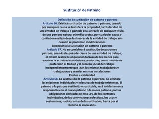 Sustitución de Patrono.
Definición de sustitución de patrono o patrona
Artículo 66. Existirá sustitución de patrono o patrona, cuando
por cualquier causa se transfiera la propiedad, la titularidad de
una entidad de trabajo o parte de ella, a través de cualquier título,
de una persona natural o jurídica a otra, por cualquier causa y
continúen realizándose las labores de la entidad de trabajo aún
cuando se produzcan modificaciones
Excepción a la sustitución de patrono o patrona
Artículo 67. No se considerará sustitución de patrono o
patrona, cuando después del cierre de una entidad de trabajo,
el Estado realice la adquisición forzosa de los bienes para
reactivar la actividad económica y productiva, como medida de
protección al trabajo y al proceso social de trabajo,
independientemente que sean los mismos trabajadores y
trabajadoras y sean las mismas instalaciones
Efectos y solidaridad
Artículo 68. La sustitución de patrono o patrona, no afectará
las relaciones individuales y colectivas de trabajo existentes. El
patrono o la patrona sustituido o sustituida, será solidariamente
responsable con el nuevo patrono o la nueva patrona, por las
obligaciones derivadas de esta Ley, de los contratos
individuales, de las convenciones colectivas, los usos y
costumbres, nacidos antes de la sustitución, hasta por el
término de cinco años.
 