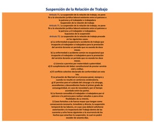 Suspensión de la Relación de Trabajo
Artículo 71. La suspensión de la relación de trabajo, no pone
fin a la vinculación jurídica laboral existente entre el patrono o
la patrona y el trabajador o trabajadora
Suspensión de la relación de trabajo
Artículo 71. La suspensión de la relación de trabajo, no pone
fin a la vinculación jurídica laboral existente entre el patrono o
la patrona y el trabajador o trabajadora.
Supuestos de la suspensión
Artículo 72. La suspensión de la relación de trabajo procede
en los siguientes casos:
a) La enfermedad ocupacional o accidente de trabajo que
incapacite al trabajador o trabajadora para la prestación
del servicio durante un período que no exceda de doce
meses.
b) La enfermedad o accidente común no ocupacional que
incapacite al trabajador o trabajadora para la prestación
del servicio durante un período que no exceda los doce
meses.
c) Licencia o permiso por maternidad o paternidad.
d) El cumplimiento del deber constitucional de prestar servicio
civil o militar.
e) El conflicto colectivo declarado de conformidad con esta
Ley.
f) La privación de libertad en el proceso penal, siempre y
cuando no resulte en sentencia condenatoria.
g) El permiso para el cuidado del cónyuge o la cónyuge,
ascendientes y descendientes hasta el primer grado de
consanguinidad, en caso de necesidad y por el tiempo
acordado entre las partes.
h) La licencia concedida al trabajador o trabajadora por el
patrono o la patrona para realizar estudios o para otras
finalidades de su interés.
i) Casos fortuitos o de fuerza mayor que tengan como
consecuencia necesaria, inmediata y directa, la suspensión
temporal de las labores, en cuyo caso deberá solicitarse
autorización a la Inspectoría del Trabajo dentro de las
cuarenta y ocho horas siguientes a la ocurrencia de los
hechos que ameritan la suspensión, la cual no podrá
exceder de sesenta días.
 