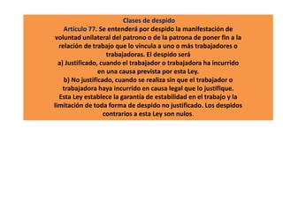 Clases de despido
Artículo 77. Se entenderá por despido la manifestación de
voluntad unilateral del patrono o de la patrona de poner fin a la
relación de trabajo que lo vincula a uno o más trabajadores o
trabajadoras. El despido será
a) Justificado, cuando el trabajador o trabajadora ha incurrido
en una causa prevista por esta Ley.
b) No justificado, cuando se realiza sin que el trabajador o
trabajadora haya incurrido en causa legal que lo justifique.
Esta Ley establece la garantía de estabilidad en el trabajo y la
limitación de toda forma de despido no justificado. Los despidos
contrarios a esta Ley son nulos.
 