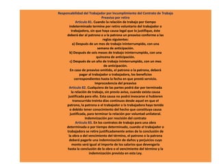 Responsabilidad del Trabajador por Incumplimiento del Contrato de Trabajo
Preaviso por retiro
Artículo 81. Cuando la relación de trabajo por tiempo
indeterminado termine por retiro voluntario del trabajador o
trabajadora, sin que haya causa legal que lo justifique, éste
deberá dar al patrono o a la patrona un preaviso conforme a las
reglas siguientes:
a) Después de un mes de trabajo ininterrumpido, con una
semana de anticipación.
b) Después de seis meses de trabajo ininterrumpido, con una
quincena de anticipación.
c) Después de un año de trabajo ininterrumpido, con un mes
de anticipación.
En caso de preaviso omitido, el patrono o la patrona, deberá
pagar al trabajador o trabajadora, los beneficios
correspondientes hasta la fecha en que prestó servicio.
Improcedencia del preaviso
Artículo 82. Cualquiera de las partes podrá dar por terminada
la relación de trabajo, sin previo aviso, cuando exista causa
justificada para ello. Esta causa no podrá invocarse si hubieren
transcurrido treinta días continuos desde aquel en que el
patrono, la patrona o el trabajador o la trabajadora haya tenido
o debido tener conocimiento del hecho que constituya causa
justificada, para terminar la relación por voluntad unilateral.
Indemnización por rescisión del contrato
Artículo 83. En los contratos de trabajo para una obra
determinada o por tiempo determinado, cuando el trabajador o
trabajadora se retire justificadamente antes de la conclusión de
la obra o del vencimiento del término, el patrono o la patrona
deberá pagarle una indemnización de daños y perjuicios cuyo
monto será igual al importe de los salarios que devengaría
hasta la conclusión de la obra o el vencimiento del término y la
indemnización prevista en esta Ley.
 