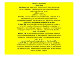 Mejoras e Invenciones
Clasificación
Artículo 322. Las invenciones, innovaciones o mejoras realizadas
por el trabajador o trabajadora en el proceso social de trabajo
podrán considerarse como:
a) De servicio;
b) Libres u ocasionales.
En ambos casos las instalaciones, procedimientos o métodos de la
entidad de trabajo en la cual se producen las invenciones,
innovaciones o mejoras, son necesarias para que éstas se produzcan.
Invenciones, innovaciones o mejoras de servicio
Artículo 323. Se considerarán invenciones, innovaciones o mejoras
de servicio aquellas realizadas por trabajadores contratados o
trabajadoras contratadas por el patrono o la patrona con el objeto de
investigar y obtener medios, sistemas o procedimientos distintos.
Libres u ocasionales
Artículo 324. Se considerarán invenciones, innovaciones o mejoras
libres u ocasionales aquellas en que predomine el esfuerzo y talento
del inventor o inventora no contratado o contratada especialmente
para tal fin.
Invenciones, innovaciones y mejoras en el sector público
Artículo 325. La producción intelectual generada bajo relación de
trabajo en el sector público, o financiada a través de fondos públicos
que origine derechos de propiedad intelectual, éstos se considerarán
del dominio público, manteniéndose los derechos al reconocimiento
público del autor o autora.
 