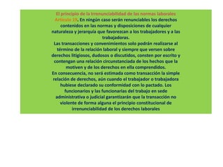 El principio de la Irrenunciabilidad de las normas laborales
Artículo 19. En ningún caso serán renunciables los derechos
contenidos en las normas y disposiciones de cualquier
naturaleza y jerarquía que favorezcan a los trabajadores y a las
trabajadoras.
Las transacciones y convenimientos solo podrán realizarse al
término de la relación laboral y siempre que versen sobre
derechos litigiosos, dudosos o discutidos, consten por escrito y
contengan una relación circunstanciada de los hechos que la
motiven y de los derechos en ella comprendidos.
En consecuencia, no será estimada como transacción la simple
relación de derechos, aún cuando el trabajador o trabajadora
hubiese declarado su conformidad con lo pactado. Los
funcionarios y las funcionarias del trabajo en sede
administrativa o judicial garantizarán que la transacción no
violente de forma alguna el principio constitucional de
irrenunciabilidad de los derechos laborales
 