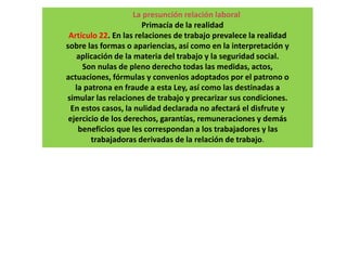 La presunción relación laboral
Primacía de la realidad
Artículo 22. En las relaciones de trabajo prevalece la realidad
sobre las formas o apariencias, así como en la interpretación y
aplicación de la materia del trabajo y la seguridad social.
Son nulas de pleno derecho todas las medidas, actos,
actuaciones, fórmulas y convenios adoptados por el patrono o
la patrona en fraude a esta Ley, así como las destinadas a
simular las relaciones de trabajo y precarizar sus condiciones.
En estos casos, la nulidad declarada no afectará el disfrute y
ejercicio de los derechos, garantías, remuneraciones y demás
beneficios que les correspondan a los trabajadores y las
trabajadoras derivadas de la relación de trabajo.
 