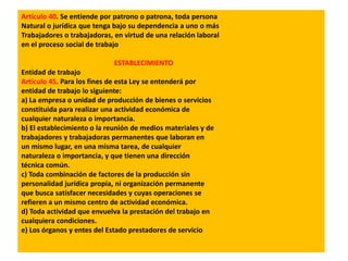 Artículo 40. Se entiende por patrono o patrona, toda persona
Natural o jurídica que tenga bajo su dependencia a uno o más
Trabajadores o trabajadoras, en virtud de una relación laboral
en el proceso social de trabajo
ESTABLECIMIENTO
Entidad de trabajo
Artículo 45. Para los fines de esta Ley se entenderá por
entidad de trabajo lo siguiente:
a) La empresa o unidad de producción de bienes o servicios
constituida para realizar una actividad económica de
cualquier naturaleza o importancia.
b) El establecimiento o la reunión de medios materiales y de
trabajadores y trabajadoras permanentes que laboran en
un mismo lugar, en una misma tarea, de cualquier
naturaleza o importancia, y que tienen una dirección
técnica común.
c) Toda combinación de factores de la producción sin
personalidad jurídica propia, ni organización permanente
que busca satisfacer necesidades y cuyas operaciones se
refieren a un mismo centro de actividad económica.
d) Toda actividad que envuelva la prestación del trabajo en
cualquiera condiciones.
e) Los órganos y entes del Estado prestadores de servicio
 