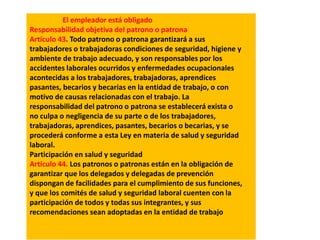 El empleador está obligado
Responsabilidad objetiva del patrono o patrona
Artículo 43. Todo patrono o patrona garantizará a sus
trabajadores o trabajadoras condiciones de seguridad, higiene y
ambiente de trabajo adecuado, y son responsables por los
accidentes laborales ocurridos y enfermedades ocupacionales
acontecidas a los trabajadores, trabajadoras, aprendices
pasantes, becarios y becarias en la entidad de trabajo, o con
motivo de causas relacionadas con el trabajo. La
responsabilidad del patrono o patrona se establecerá exista o
no culpa o negligencia de su parte o de los trabajadores,
trabajadoras, aprendices, pasantes, becarios o becarias, y se
procederá conforme a esta Ley en materia de salud y seguridad
laboral.
Participación en salud y seguridad
Artículo 44. Los patronos o patronas están en la obligación de
garantizar que los delegados y delegadas de prevención
dispongan de facilidades para el cumplimiento de sus funciones,
y que los comités de salud y seguridad laboral cuenten con la
participación de todos y todas sus integrantes, y sus
recomendaciones sean adoptadas en la entidad de trabajo
 